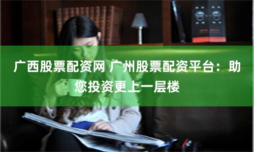 廣西股票配資網(wǎng) 廣州股票配資平臺(tái)：助您投資更上一層樓